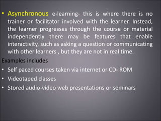 • Asynchronous e-learning- this is where there is no
trainer or facilitator involved with the learner. Instead,
the learner progresses through the course or material
independently there may be features that enable
interactivity, such as asking a question or communicating
with other learners , but they are not in real time.
Examples includes
• Self paced courses taken via internet or CD- ROM
• Videotaped classes
• Stored audio-video web presentations or seminars
 