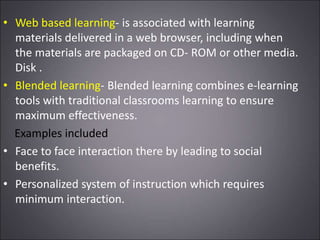 • Web based learning- is associated with learning
materials delivered in a web browser, including when
the materials are packaged on CD- ROM or other media.
Disk .
• Blended learning- Blended learning combines e-learning
tools with traditional classrooms learning to ensure
maximum effectiveness.
Examples included
• Face to face interaction there by leading to social
benefits.
• Personalized system of instruction which requires
minimum interaction.
 