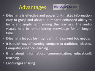 Advantages
• E-learning is effective and powerful it makes information
easy to grasp and absorb .it imparts enhanced ability to
learn and implement among the learners. The audio
visuals help in remembering knowledge for an longer
time.
• E-learning let you be in sync with the current too needs.
• It is quick way of learning compare to traditional classes.
Computer enhance learning.
• It is about information, communication, education&
teaching.
• Encourages sharing.
 
