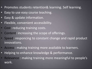 • Promotes students retention& learning. Self learning.
• Easy to use easy course teaching.
• Easy & update information.
• Flexible, convenient accessibility.
• Cost: reducing training costs.
• Content: increasing the scope of offerings.
• Speed: responcing to constant change and rapid product
innovations.
• Access : making training more available to learners.
• Helping to enhance knowledge & performance.
• Relevance : making training more meaningful to people’s
work.
 