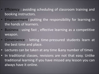 • Efficiency : avoiding scheduling of classroom training and
booking instructors.
• Empowerment: putting the responsibility for learning in
the hands of learners.
• Business : using fast , effective learning as a competitive
weapon.
• Convenience : letting time-pressured students learn at
the best time and place.
• Lectures can be taken at any time &any number of times
• In traditional classes, revisions are not that easy. Unlike
traditional learning if you have missed any lesson you can
always have it online.
 