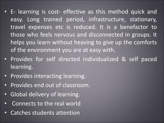 • E- learning is cost- effective as this method quick and
easy. Long trained period, infrastructure, stationary,
travel expenses etc is reduced. It is a benefactor to
those who feels nervous and disconnected in groups. It
helps you learn without heaving to give up the comforts
of the environment you are at easy with.
• Provides for self directed individualized & self paced
learning.
• Provides interacting learning.
• Provides end out of classroom.
• Global delivery of learning.
• Connects to the real world
• Catches students attention
 
