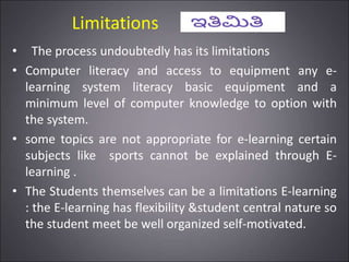 Limitations
• The process undoubtedly has its limitations
• Computer literacy and access to equipment any e-
learning system literacy basic equipment and a
minimum level of computer knowledge to option with
the system.
• some topics are not appropriate for e-learning certain
subjects like sports cannot be explained through E-
learning .
• The Students themselves can be a limitations E-learning
: the E-learning has flexibility &student central nature so
the student meet be well organized self-motivated.
 