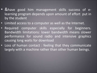 • &have good him management skills success of e-
learning program depends upon amount of effort put in
by the student
• Limited access to a computer as well as the Internet.
• Required computer skills especially for beginners.
Bandwidth limitations: lower bandwidth means slower
performance for sound radio and intensive graphics
causing long waits for download
• Loss of human contact : feeling that they communicate
largely with a machine rather than other human beings.
 
