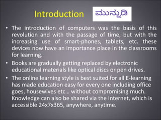 Introduction
• The introduction of computers was the basis of this
revolution and with the passage of time, but with the
increasing use of smart-phones, tablets, etc. these
devices now have an importance place in the classrooms
for learning.
• Books are gradually getting replaced by electronic
educational materials like optical discs or pen drives.
• The online learning style is best suited for all E-learning
has made education easy for every one including office
goes, housewives etc… without compromising much.
Knowledge can also be shared via the Internet, which is
accessible 24x7x365, anywhere, anytime.
 
