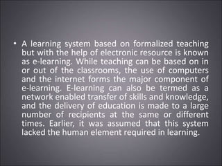 • A learning system based on formalized teaching
but with the help of electronic resource is known
as e-learning. While teaching can be based on in
or out of the classrooms, the use of computers
and the internet forms the major component of
e-learning. E-learning can also be termed as a
network enabled transfer of skills and knowledge,
and the delivery of education is made to a large
number of recipients at the same or different
times. Earlier, it was assumed that this system
lacked the human element required in learning.
 