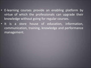 • E-learning courses provide an enabling platform by
virtue of which the professionals can upgrade their
knowledge without going for regular courses.
• It is a store house of education, information,
communication, training, knowledge and performance
management.
 