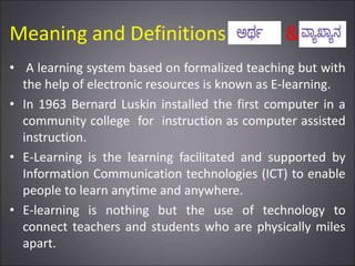 Meaning and Definitions &
• A learning system based on formalized teaching but with
the help of electronic resources is known as E-learning.
• In 1963 Bernard Luskin installed the first computer in a
community college for instruction as computer assisted
instruction.
• E-Learning is the learning facilitated and supported by
Information Communication technologies (ICT) to enable
people to learn anytime and anywhere.
• E-learning is nothing but the use of technology to
connect teachers and students who are physically miles
apart.
 