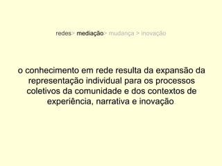 redes> mediação> mudança > inovação




o conhecimento em rede resulta da expansão da
   representação individual para os processos
  coletivos da comunidade e dos contextos de
        experiência, narrativa e inovação.
 