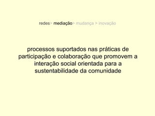 redes> mediação> mudança > inovação




   processos suportados nas práticas de
participação e colaboração que promovem a
       interação social orientada para a
       sustentabilidade da comunidade
 