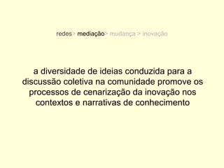 redes> mediação> mudança > inovação




   a diversidade de ideias conduzida para a
discussão coletiva na comunidade promove os
  processos de cenarização da inovação nos
    contextos e narrativas de conhecimento
 