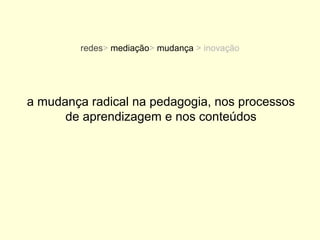 redes> mediação> mudança > inovação




a mudança radical na pedagogia, nos processos
      de aprendizagem e nos conteúdos
 