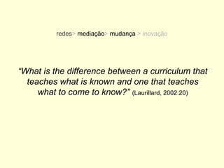 redes> mediação> mudança > inovação




“What is the difference between a curriculum that
  teaches what is known and one that teaches
     what to come to know?” (Laurillard, 2002:20)
 