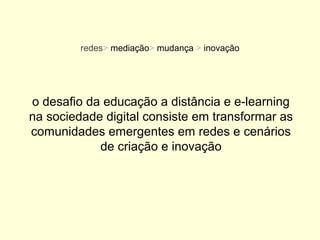 redes> mediação> mudança > inovação




o desafio da educação a distância e e-learning
na sociedade digital consiste em transformar as
comunidades emergentes em redes e cenários
            de criação e inovação
 