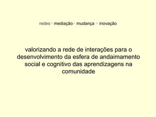 redes> mediação> mudança > inovação




  valorizando a rede de interações para o
desenvolvimento da esfera de andaimamento
  social e cognitivo das aprendizagens na
                comunidade
 