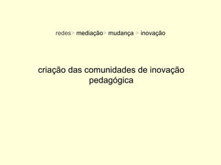 redes> mediação> mudança > inovação




criação das comunidades de inovação
             pedagógica
 