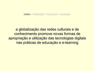 redes> mediação> mudança > inovação




    a globalização das redes culturais e de
   conhecimento promove novas formas de
apropriação e utilização das tecnologias digitais
    nas práticas de educação e e-learning
 