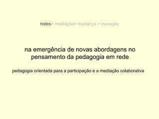redes> mediação> mudança > inovação




      na emergência de novas abordagens no
        pensamento da pedagogia em rede

pedagogia orientada para a participação e a mediação colaborativa
 