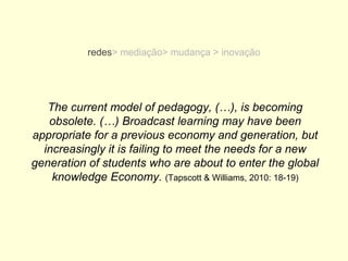 redes> mediação> mudança > inovação




   The current model of pedagogy, (…), is becoming
   obsolete. (…) Broadcast learning may have been
appropriate for a previous economy and generation, but
  increasingly it is failing to meet the needs for a new
generation of students who are about to enter the global
    knowledge Economy. (Tapscott & Williams, 2010: 18-19)
 