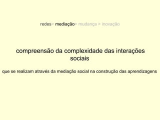 redes> mediação> mudança > inovação




      compreensão da complexidade das interações
                       sociais

que se realizam através da mediação social na construção das aprendizagens
 