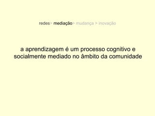 redes> mediação> mudança > inovação




  a aprendizagem é um processo cognitivo e
socialmente mediado no âmbito da comunidade
 