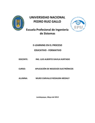 UNIVERSIDAD NACIONAL
PEDRO RUIZ GALLO
Escuela Profesional de Ingeniería
de Sistemas
E-LEARNING EN EL PROCESO
EDUCATIVO - FORMATIVO
DOCENTE: ING. LUIS ALBERTO DAVILA HURTADO
CURSO: APLICACIÓN DE NEGOCIOS ELECTRÓNICOS
ALUMNA: MURO CARVALLO ROSAURA MEDALY
Lambayeque, Mayo del 2013
 