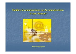 Studiare la comunicazione con la comunicazione:Studiare la comunicazione con la comunicazione:
il casoil caso““NettunoNettuno””
Enrica Bolognese
 