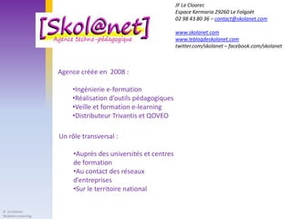 JF Le Cloarec
                                                                Espace Kermaria 29260 Le Folgoët
                                                                02 98 43 80 36 – contact@skolanet.com

                                                                www.skolanet.com
                                                                www.leblogdeskolanet.com
                                                                twitter.com/skolanet – facebook.com/skolanet



                      Agence créée en 2008 :

                          •Ingénierie e-formation
                          •Réalisation d’outils pédagogiques
                          •Veille et formation e-learning
                          •Distributeur Trivantis et QOVEO

                      Un rôle transversal :

                           •Auprès des universités et centres
                           de formation
                           •Au contact des réseaux
                           d’entreprises
                           •Sur le territoire national

JF. Le Cloarec
Skolanet e-learning
 