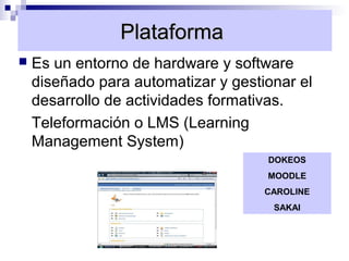 Plataforma
   Es un entorno de hardware y software
    diseñado para automatizar y gestionar el
    desarrollo de actividades formativas.
    Teleformación o LMS (Learning
    Management System)
                                     DOKEOS
                                     MOODLE
                                     CAROLINE
                                      SAKAI
 
