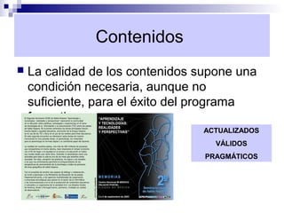 Contenidos
   La calidad de los contenidos supone una
    condición necesaria, aunque no
    suficiente, para el éxito del programa
    formativo.
                                 ACTUALIZADOS
                                    VÁLIDOS
                                  PRAGMÁTICOS
 