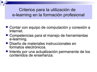Criterios para la utilización de
     e-learning en la formación profesional

   Contar con equipo de computación y conexión a
    Internet.
   Competencias para el manejo de herramientas
    e-learning.
   Diseño de materiales instruccionales en
    formatos electrónicos.
   Interés por una actualización permanente de los
    contenidos de enseñanza.
 