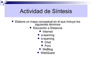 Actividad de Síntesis
   Elabore un mapa conceptual en el que incluye los
                 siguientes términos
               Educación a Distancia
                      Internet
                    e-learning
                    b-learning
                       Chat
                       Foro
                     WeBlog
                    WebQuest
 