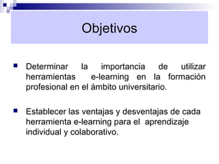 Objetivos

   Determinar     la    importancia    de  utilizar
    herramientas      e-learning en la formación
    profesional en el ámbito universitario.

   Establecer las ventajas y desventajas de cada
    herramienta e-learning para el aprendizaje
    individual y colaborativo.
 