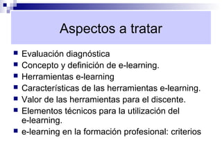 Aspectos a tratar
   Evaluación diagnóstica
   Concepto y definición de e-learning.
   Herramientas e-learning
   Características de las herramientas e-learning.
   Valor de las herramientas para el discente.
   Elementos técnicos para la utilización del
    e-learning.
   e-learning en la formación profesional: criterios
 