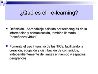 ¿Qué es el e-learning?

   Definición. Aprendizaje asistido por tecnologías de la
    información y comunicación, también llamada
    "enseñanza virtual“.

   Fomenta el uso intensivo de las TICs, facilitando la
    creación, adopción y distribución de contenidos,
    independientemente de límites en tiempo y espacios
    geográficos.
 