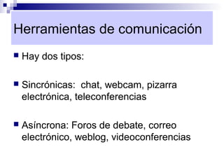 Herramientas de comunicación
   Hay dos tipos:

   Sincrónicas: chat, webcam, pizarra
    electrónica, teleconferencias

   Asíncrona: Foros de debate, correo
    electrónico, weblog, videoconferencias
 