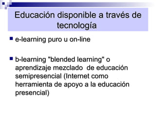 Educación disponible a través de
              tecnología
   e-learning puro u on-line

   b-learning "blended learning" o
    aprendizaje mezclado de educación
    semipresencial (Internet como
    herramienta de apoyo a la educación
    presencial)
 