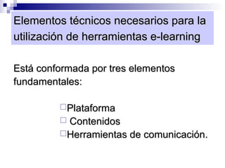 Elementos técnicos necesarios para la
utilización de herramientas e-learning

Está conformada por tres elementos
fundamentales:

         Plataforma
         Contenidos
         Herramientas de comunicación.
 