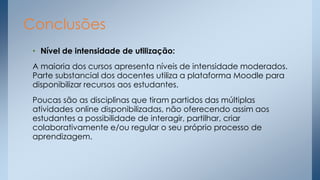 Conclusões
• Nível de intensidade de utilização:
A maioria dos cursos apresenta níveis de intensidade moderados.
Parte substancial dos docentes utiliza a plataforma Moodle para
disponibilizar recursos aos estudantes.
Poucas são as disciplinas que tiram partidos das múltiplas
atividades online disponibilizadas, não oferecendo assim aos
estudantes a possibilidade de interagir, partilhar, criar
colaborativamente e/ou regular o seu próprio processo de
aprendizagem.

 