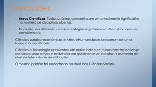 Conclusões
• Áreas Cientificas: Todas as áreas apresentaram um crescimento significativo
no número de disciplinas abertas.
• Contudo, em diferentes áreas estratégias registaram-se diferentes níveis de
envolvimento:
Ciências Juridico-económicas e Artes e Humanidades cresceram de uma
forma mais lentificada
Ciências e Tecnologia apresentou um maior índice de cursos abertos ao longo
dos cinco anos letivos e evidenciaram igualmente um constante aumento no
nível de intensidade de utilização
O mesmo padrão foi encontrado na área das Ciências Sociais.

 