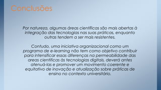 Conclusões
Por natureza, algumas áreas científicas são mais abertas à
integração das tecnologias nas suas práticas, enquanto
outras tendem a ser mais resistentes.
Contudo, uma iniciativa organizacional como um
programa de e-learning não tem como objetivo contribuir
para intensificar essas diferenças na permeabilidade das
areas cientificas às tecnologias digitais, deverá antes
atenuá-las e promover um movimento coerente e
equitativo de inovação e atualização sobre práticas de
ensino no contexto universitário.

 
