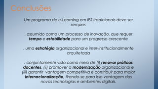 Conclusões
Um programa de e-Learning em IES tradicionais deve ser
sempre:
. assumido como um processo de inovação, que requer
tempo e estabilidade para um progresso crescente
. uma estratégia organizacional e inter-institucionalmente
arquitetada
. conjuntamente visto como meio de (i) renovar práticas
docentes, (ii) promover a modernização organizacional e
(iii) garantir vantagem competitiva e contribuir para maior
internacionalização, tirando-se para isso vantagem das
novas tecnologias e ambientes digitais.

 