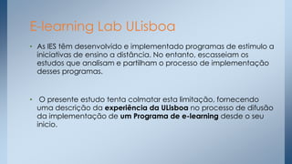 E-learning Lab ULisboa
• As IES têm desenvolvido e implementado programas de estimulo a
iniciativas de ensino a distância. No entanto, escasseiam os
estudos que analisam e partilham o processo de implementação
desses programas.

• O presente estudo tenta colmatar esta limitação, fornecendo
uma descrição da experiência da ULisboa no processo de difusão
da implementação de um Programa de e-learning desde o seu
inicio.

 