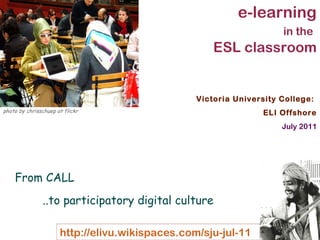 Victoria University College:  ELI Offshore July 2011 e-learning in the   ESL classroom From CALL  ..to participatory digital culture photo by chrisschuep at flickr 