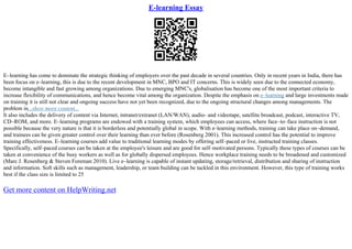 E-learning Essay
E–learning has come to dominate the strategic thinking of employers over the past decade in several countries. Only in recent years in India, there has
been focus on e–learning, this is due to the recent development in MNC, BPO and IT concerns. This is widely seen due to the connected economy,
become intangible and fast growing among organizations. Due to emerging MNC's, globalisation has become one of the most important criteria to
increase flexibility of communications, and hence become vital among the organization. Despite the emphasis on e–learning and large investments made
on training it is still not clear and ongoing success have not yet been recognized, due to the ongoing structural changes among managements. The
problem in...show more content...
It also includes the delivery of content via Internet, intranet/extranet (LAN/WAN), audio– and videotape, satellite broadcast, podcast, interactive TV,
CD–ROM, and more. E–learning programs are endowed with a training system, which employees can access, where face–to–face instruction is not
possible because the very nature is that it is borderless and potentially global in scope. With e–learning methods, training can take place on–demand,
and trainees can be given greater control over their learning than ever before (Rosenberg 2001). This increased control has the potential to improve
training effectiveness. E–learning courses add value to traditional learning modes by offering self–paced or live, instructed training classes.
Specifically, self–paced courses can be taken at the employee's leisure and are good for self–motivated persons. Typically these types of courses can be
taken at convenience of the busy workers as well as for globally dispersed employees. Hence workplace training needs to be broadened and customized
(Marc J. Rosenberg & Steven Foreman 2010). Live e–learning is capable of instant updating, storage/retrieval, distribution and sharing of instruction
and information. Soft skills such as management, leadership, or team building can be tackled in this environment. However, this type of training works
best if the class size is limited to 25
Get more content on HelpWriting.net
 