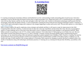 E- Learning Essay
E– Learning in training has tremendous influence and foothold all over the world including in India and pushing them toward success. Innovative
technology is the key that develops the human resource base to improving people's lives. Rapid innovation in ICT is transforming the way employees
work, the way they interact, and the way they learn and apply in their day to day work. Centred on information technologies and the power that they
increasingly wield within the global economy, it can be asserted that e–learning has drivers that previous learning technologies lacked. E–learning is a
result of both rapid technological change and a response to the changes happening in culture and society itself. This provides opinion to a wide range of
...show more content...
India is trying to address this gap by employing various strategies and methods and there is still massive scope for improvement in this field.
Comparing India with other countries, it cannot precisely be done due to the type of problems and diversities that it has. Diversity of geographical
regions is a huge challenge and on of the main issues that needs to assist. Compared to present world standards, is still definitely deficient. When
Indian economy was growing at a rate of 3.5 %, it had a surplus manpower. Even today about 6.5 lakh people go out of India every year. But now
when Indian economy had started growing at 8–9 %, there is shortage. Currently economy becoming globally linked, manufacturing practices,
technology, etc. has started becoming a little old–fashioned comparing to global standard (Asim Choudhury 2005). Need for e–learning The need for
advancement has been increasing and there would never be adequate amount of skilled labour available in the labour market; in addition to it, the
number and range of skills required of the average employee is increasing. Skills required are changing so quickly that they're outdated within a few
months of introduction along with technologies and business practices. E–learning acts as a training tool that provides flexibility, accessibility to the
user.
Get more content on HelpWriting.net
 