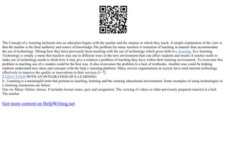 The Concept of e–learning inclusion into an education begins with the teacher and the manner in which they teach. A simple explanation of the view is
that the teacher is the final authority and source of knowledge.The problem for many teachers is transition of teaching in manner than accommodate
the use of technology. Mining how they have previously been teaching with the use of technology which gives birth to e–learning. In e–learning,
Technology is simply a mean that teachers may use in different ways in the new environment than can affect students and results.A teacher mulls to
make use of technology needs to think how it may give a solution a problem of teaching they have within their learning environment. To overcome this
problem in teaching use of e–readers could be the best way. It also overcomes the problem to a lack of textbooks. Another way could be helping
students understand new ideas and concepts with the help e–learning platform. Many service organizations in society have used internet technology
effectively to improve the quality or innovations in their services [1–7].
2.EDUCATIONWITH AN INTEGRATION OF E–LEARNING
E– Learning is a meaningful term that pertains to teaching, learning and the creating educational environment. Some examples of using technologies in
e–learning classrooms are below:
One–to–Many: Online classes. It includes lecture notes, quiz and assignment. The viewing of videos or other previously prepared material at a hub.
The teacher
Get more content on HelpWriting.net
 