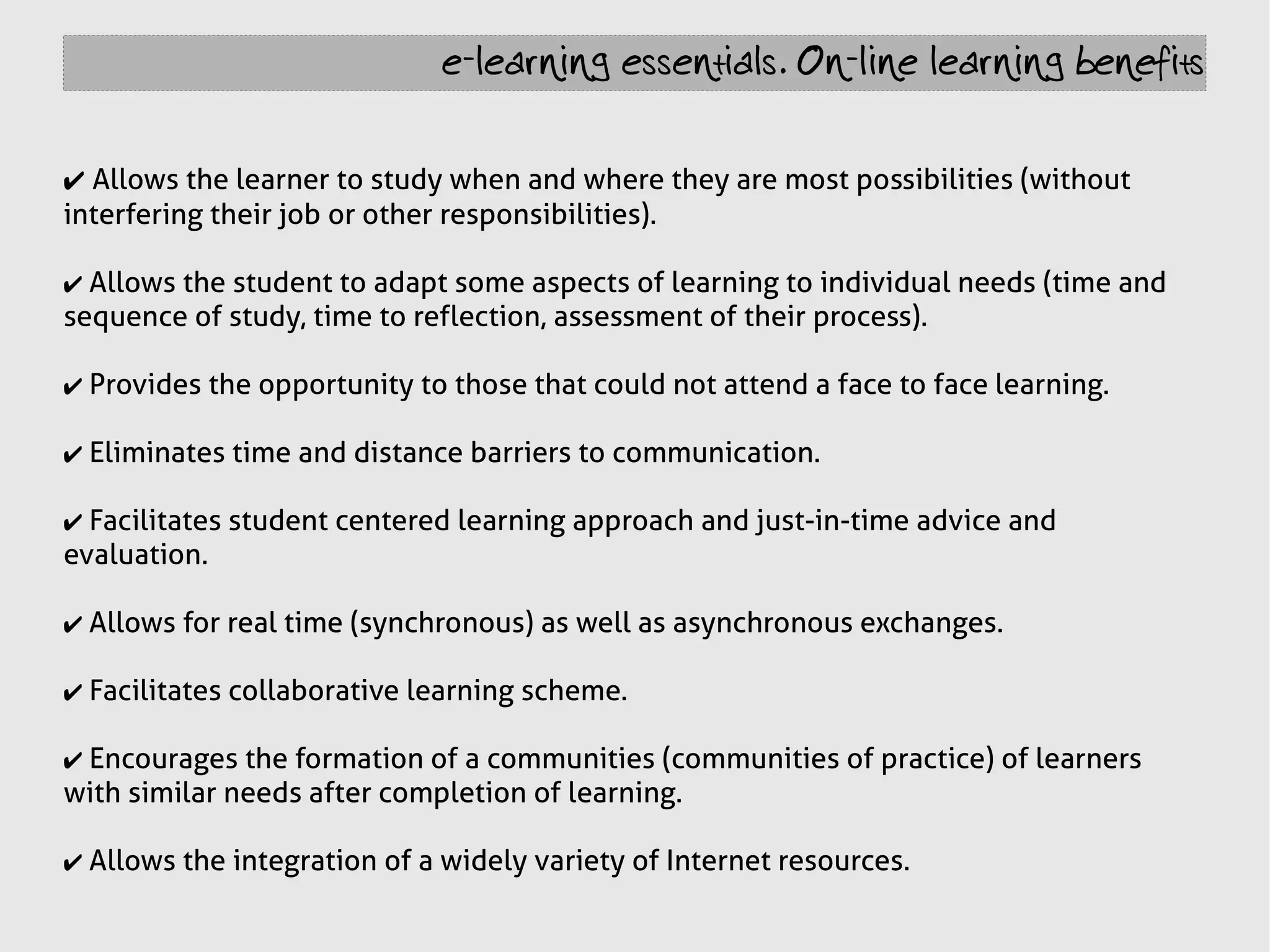 e-learning essentials. On-line learning benefits


✔ Allows the learner to study when and where they are most possibilities (without
interfering their job or other responsibilities).

✔ Allows the student to adapt some aspects of learning to individual needs (time and
sequence of study, time to reflection, assessment of their process).

✔ Provides the opportunity to those that could not attend a face to face learning.

✔ Eliminates time and distance barriers to communication.

✔ Facilitates student centered learning approach and just-in-time advice and
evaluation.

✔ Allows for real time (synchronous) as well as asynchronous exchanges.

✔ Facilitates collaborative learning scheme.

✔ Encourages the formation of a communities (communities of practice) of learners
with similar needs after completion of learning.

✔ Allows the integration of a widely variety of Internet resources.
 