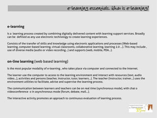 e-learning essentials. What is e-learning?



e-learning
Is a learning process created by combining digitally delivered content with learning support services. Broadly
can be defined as any use electronic technology to create learning experiences.

Consists of the transfer of skills and knowledge using electronic applications and processes (Web-based
learning, computer-based learning, virtual classrooms, collaborative learning, learning 2.0 ...). This may include ,
use of diverse media (audio or video recording...) and supports (web, mobile, PDA...).



on-line learning (web based learning)
Is the most popular modality of e-learning , who takes place via computer and connected to the Internet.

The learner use the computer to access to the learning environment and interact with resources (text, audio
video...), activities and persons (teacher, instructor, tutor, learners...). The teacher (instructor, trainer...) uses the
environment utilities to facilitate, advise and supervise the learning process.

The communication between learners and teachers can be on real time (synchronous mode), with chat o
videoconference o in asynchronous mode (forum, debate, mail...).

The interactive activity promotes an approach to continuous evaluation of learning process.
 