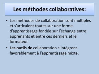 Les méthodes collaboratives:Les méthodes de collaboration sont multiples et s’articulent toutes sur une forme d’apprentissage fondée sur l’échange entre apprenants et entre ces derniers et le formateur. Les outils de collaboration s’intègrent favorablement à l’apprentissage mixte.